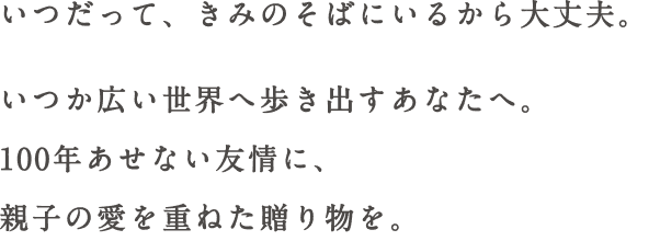 いつだって、きみのそばにいるから大丈夫。いつか広い世界へ歩き出すあなたへ。100年あせない友情に、親子の愛を重ねた贈り物を。